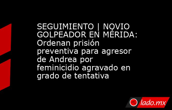 SEGUIMIENTO | NOVIO GOLPEADOR EN MÉRIDA: Ordenan prisión preventiva para agresor de Andrea por feminicidio agravado en grado de tentativa. Noticias en tiempo real