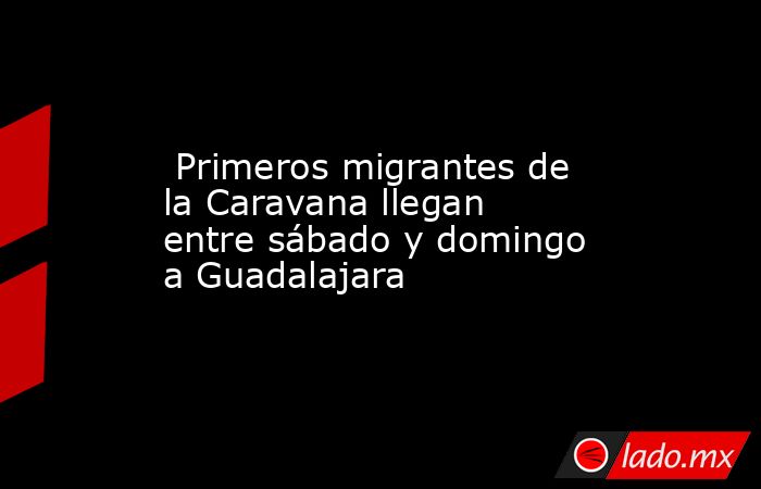  Primeros migrantes de la Caravana llegan entre sábado y domingo a Guadalajara . Noticias en tiempo real