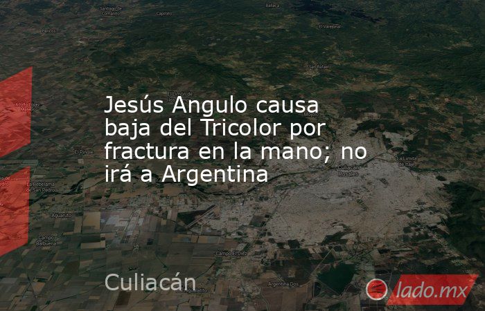 Jesús Angulo causa baja del Tricolor por fractura en la mano; no irá a Argentina. Noticias en tiempo real