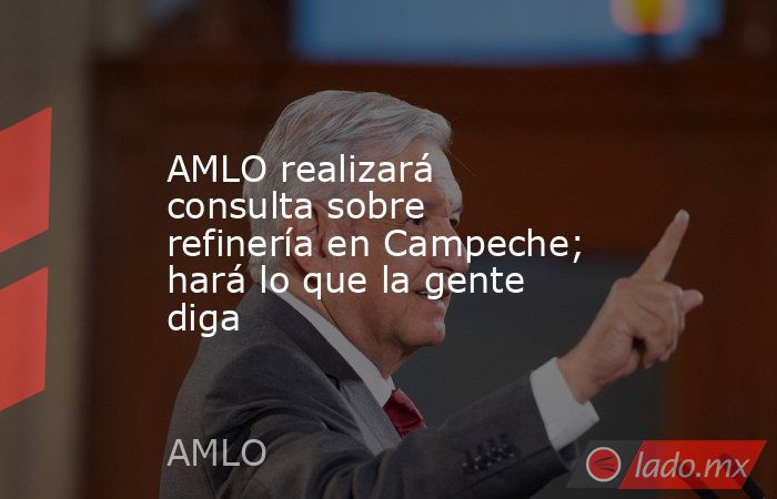AMLO realizará consulta sobre refinería en Campeche; hará lo que la gente diga. Noticias en tiempo real