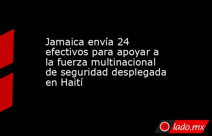 Jamaica envía 24 efectivos para apoyar a la fuerza multinacional de seguridad desplegada en Haití. Noticias en tiempo real