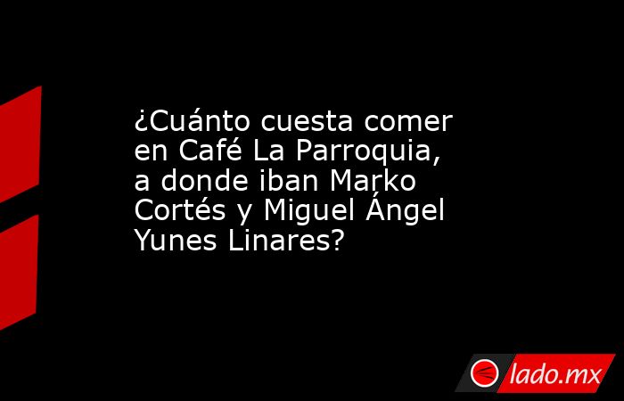 ¿Cuánto cuesta comer en Café La Parroquia, a donde iban Marko Cortés y Miguel Ángel Yunes Linares?. Noticias en tiempo real