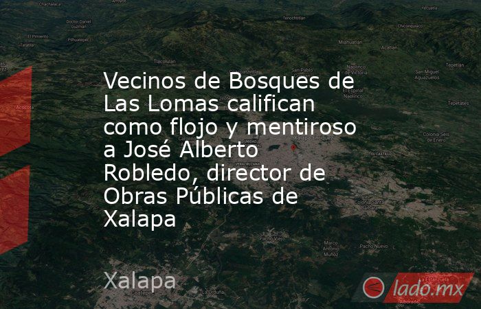 Vecinos de Bosques de Las Lomas califican como flojo y mentiroso a José Alberto Robledo, director de Obras Públicas de Xalapa. Noticias en tiempo real