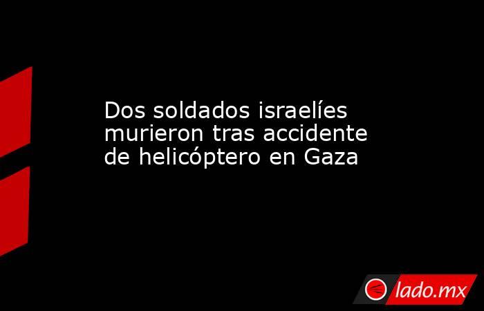 Dos soldados israelíes murieron tras accidente de helicóptero en Gaza. Noticias en tiempo real