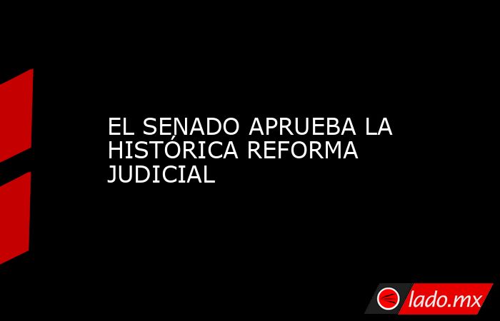 EL SENADO APRUEBA LA HISTÓRICA REFORMA JUDICIAL - Lado.mx