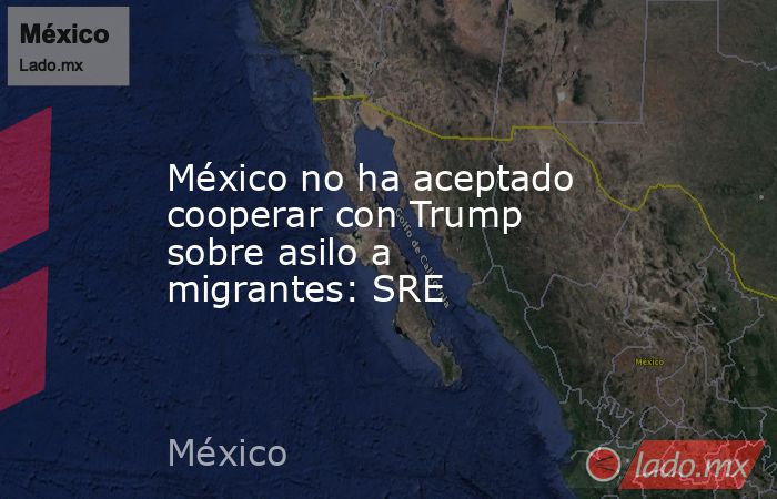 México no ha aceptado cooperar con Trump sobre asilo a migrantes: SRE. Noticias en tiempo real