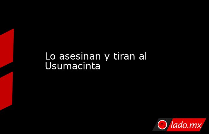 Lo asesinan y tiran al Usumacinta. Noticias en tiempo real