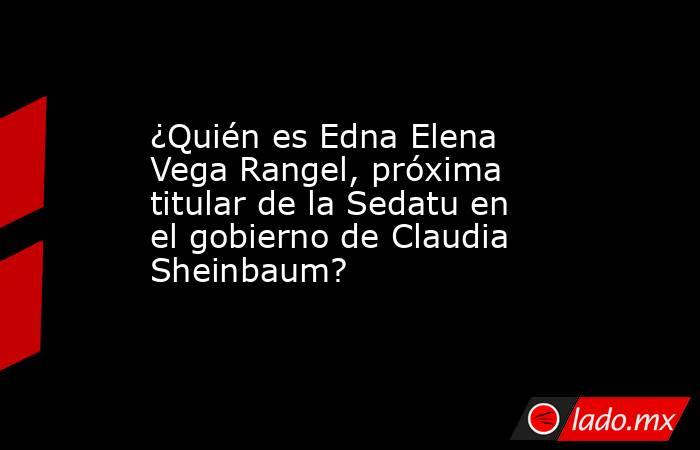 ¿Quién es Edna Elena Vega Rangel, próxima titular de la Sedatu en el ...