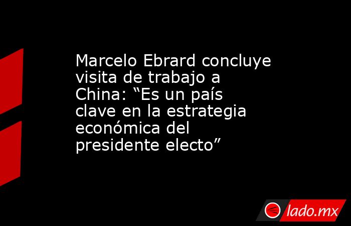 Marcelo Ebrard concluye visita de trabajo a China: “Es un país clave en la estrategia económica del presidente electo”. Noticias en tiempo real