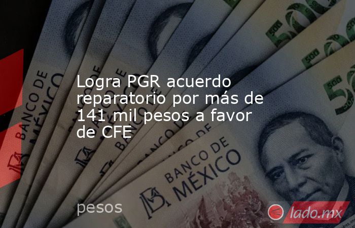 Logra PGR acuerdo reparatorio por más de 141 mil pesos a favor de CFE. Noticias en tiempo real