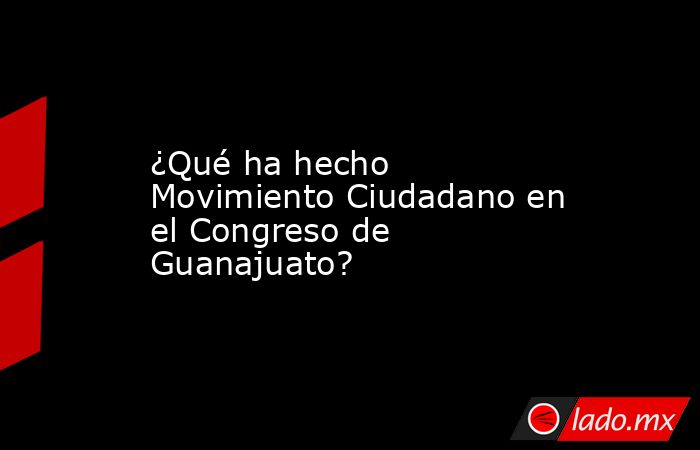 ¿Qué ha hecho Movimiento Ciudadano en el Congreso de Guanajuato?. Noticias en tiempo real