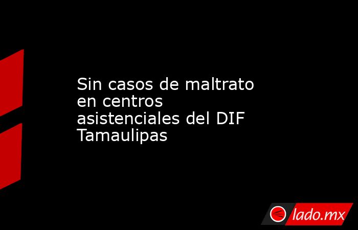 Sin casos de maltrato en centros asistenciales del DIF Tamaulipas. Noticias en tiempo real