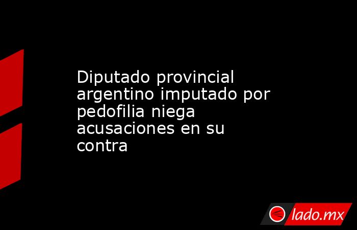 Diputado provincial argentino imputado por pedofilia niega acusaciones en su contra. Noticias en tiempo real