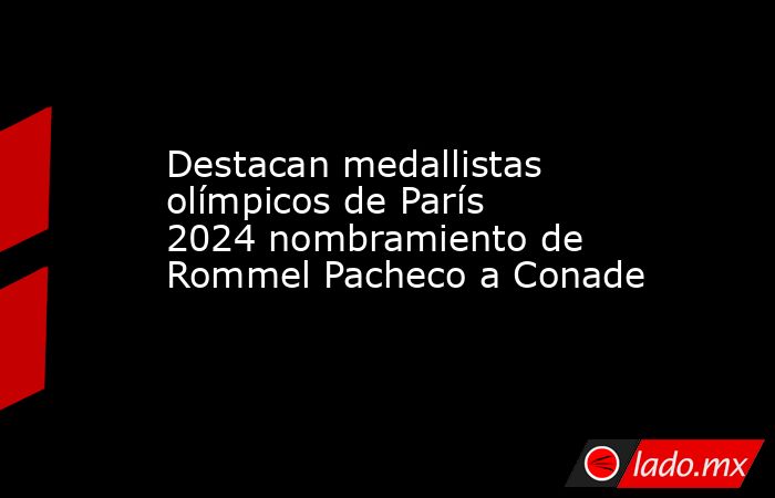 Destacan medallistas olímpicos de París 2024 nombramiento de Rommel Pacheco a Conade. Noticias en tiempo real