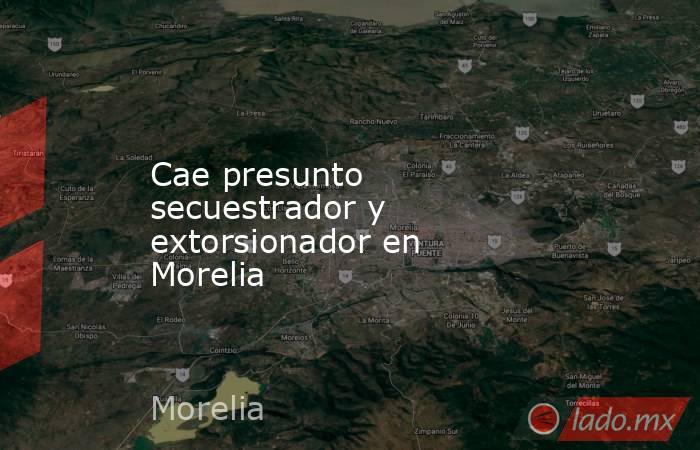 Cae presunto secuestrador y extorsionador en Morelia. Noticias en tiempo real