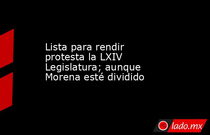 Lista para rendir protesta la LXIV Legislatura; aunque Morena esté dividido. Noticias en tiempo real