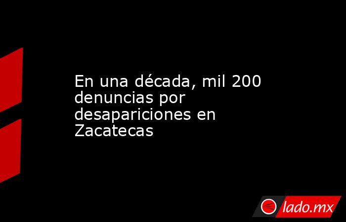 En una década, mil 200 denuncias por desapariciones en Zacatecas. Noticias en tiempo real