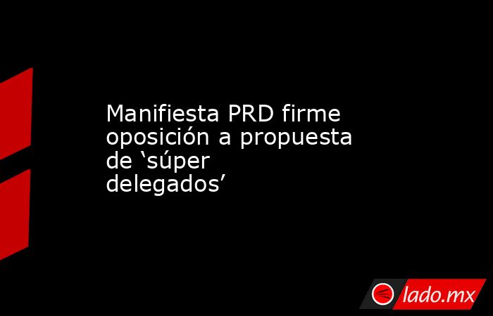 Manifiesta PRD firme oposición a propuesta de ‘súper delegados’. Noticias en tiempo real