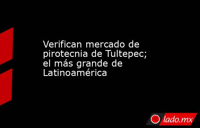 Verifican mercado de pirotecnia de Tultepec; el más grande de Latinoamérica. Noticias en tiempo real