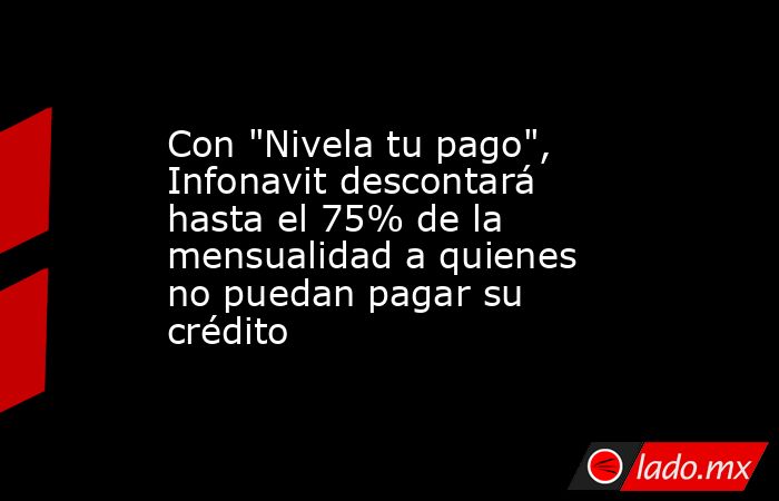 Con "Nivela tu pago", Infonavit descontará hasta el 75% de la ...