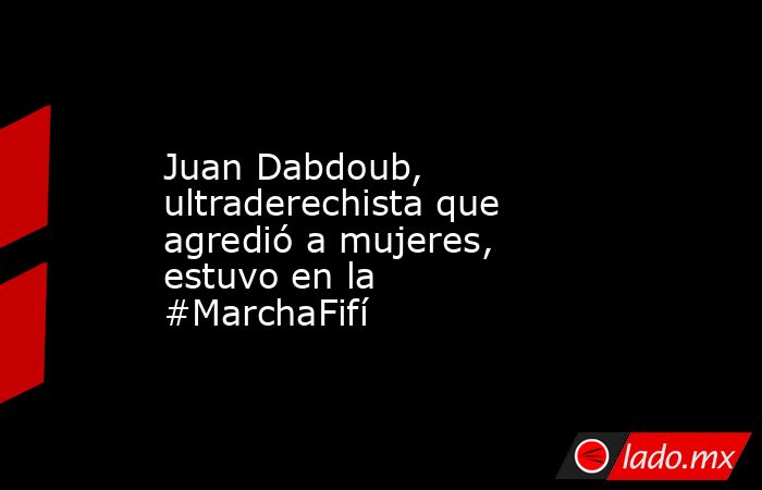Juan Dabdoub, ultraderechista que agredió a mujeres, estuvo en la #MarchaFifí. Noticias en tiempo real