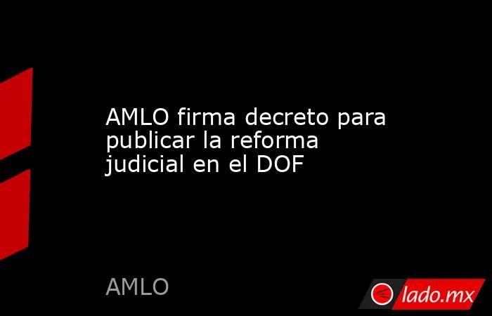 AMLO firma decreto para publicar la reforma judicial en el DOF - Lado.mx