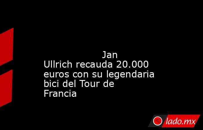                                                                                                                                           Jan Ullrich recauda 20.000 euros con su legendaria bici del Tour de Francia                                          . Noticias en tiempo real