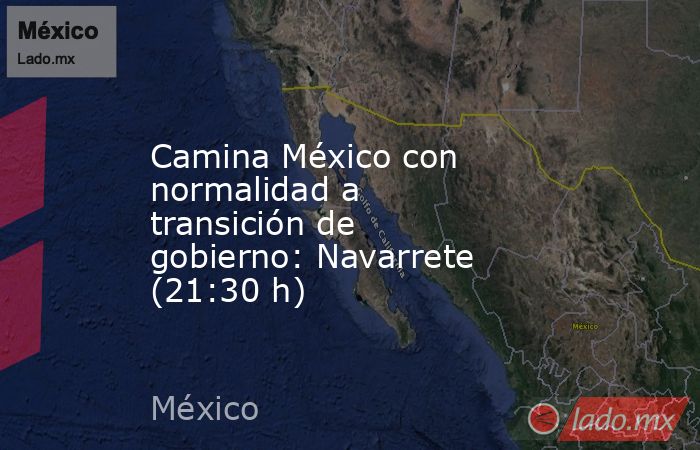 Camina México con normalidad a transición de gobierno: Navarrete (21:30 h). Noticias en tiempo real