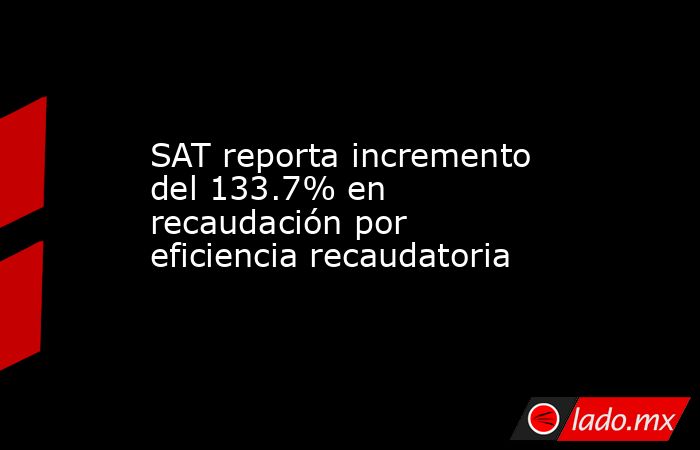 SAT reporta incremento del 133.7% en recaudación por eficiencia ...
