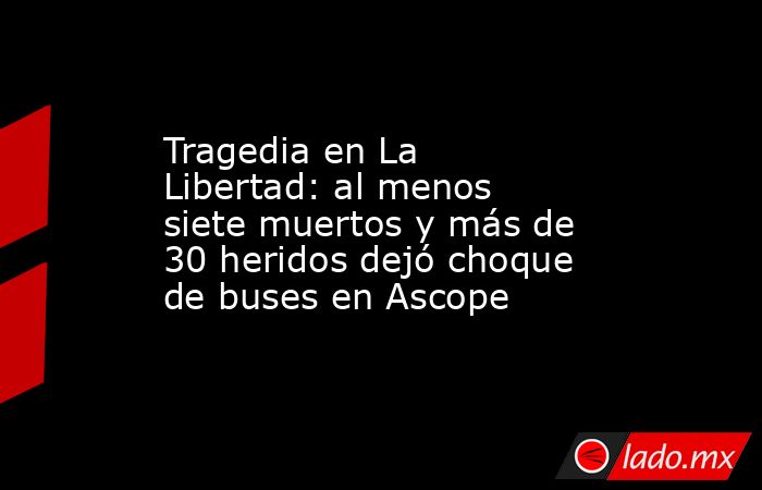 Tragedia en La Libertad: al menos siete muertos y más de 30 heridos ...
