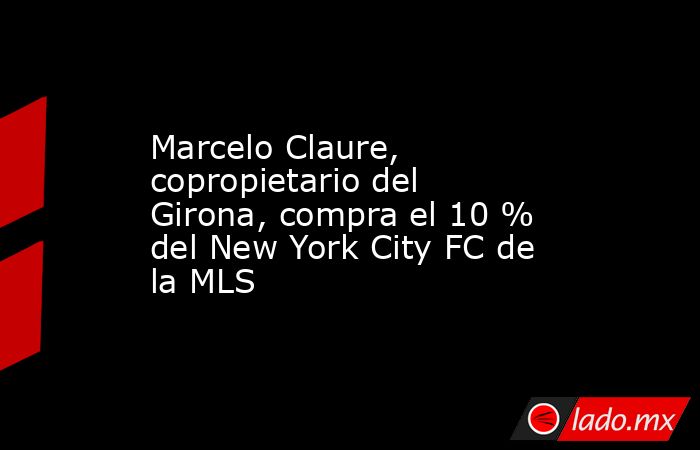 Marcelo Claure, copropietario del Girona, compra el 10 % del New York City FC de la MLS. Noticias en tiempo real