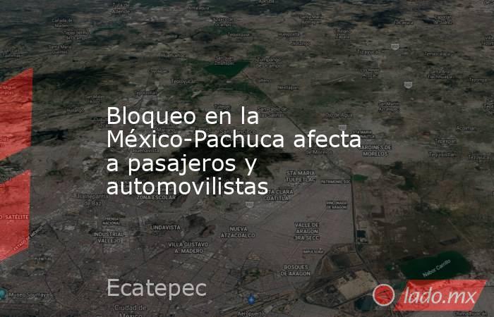 Bloqueo en la México-Pachuca afecta a pasajeros y automovilistas. Noticias en tiempo real