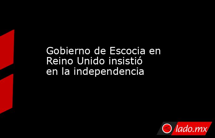 Gobierno de Escocia en Reino Unido insistió en la independencia. Noticias en tiempo real