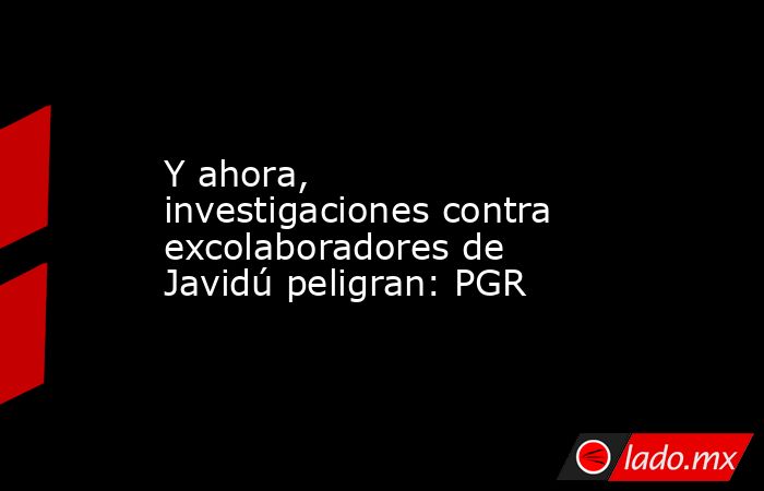 Y ahora, investigaciones contra excolaboradores de Javidú peligran: PGR. Noticias en tiempo real
