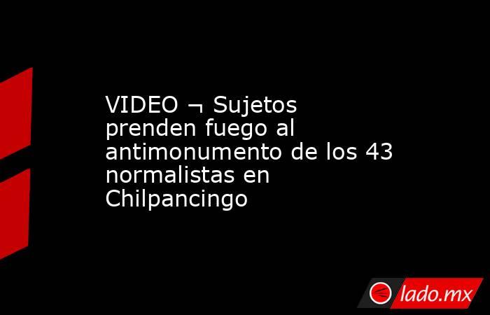 VIDEO ¬ Sujetos prenden fuego al antimonumento de los 43 normalistas en Chilpancingo. Noticias en tiempo real