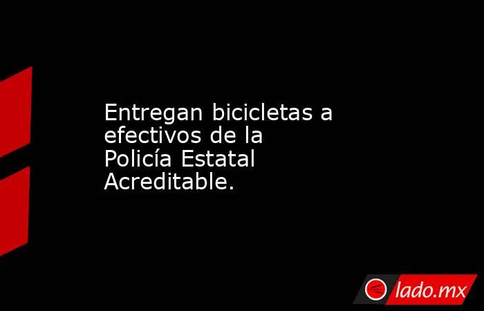 Entregan bicicletas a efectivos de la Policía Estatal Acreditable.. Noticias en tiempo real