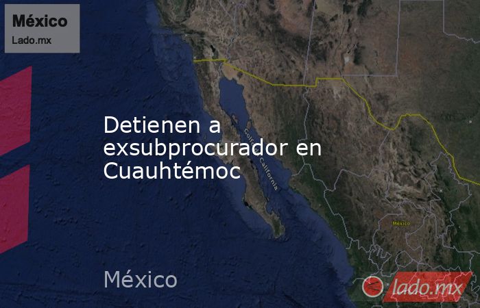Detienen a exsubprocurador en Cuauhtémoc. Noticias en tiempo real
