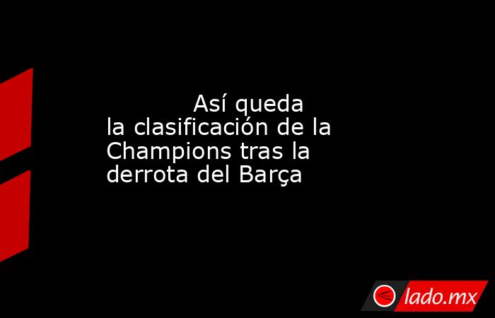 Así queda la clasificación de la Champions tras la derrota del Barça ...