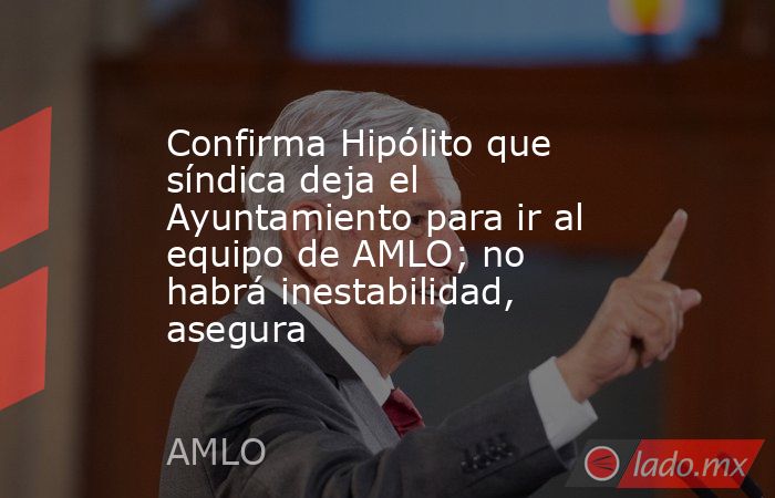 Confirma Hipólito que síndica deja el Ayuntamiento para ir al equipo de AMLO; no habrá inestabilidad, asegura. Noticias en tiempo real