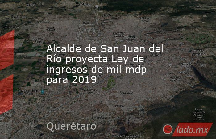 Alcalde de San Juan del Río proyecta Ley de ingresos de mil mdp para 2019. Noticias en tiempo real