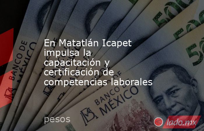 En Matatlán Icapet impulsa la capacitación y certificación de competencias laborales. Noticias en tiempo real