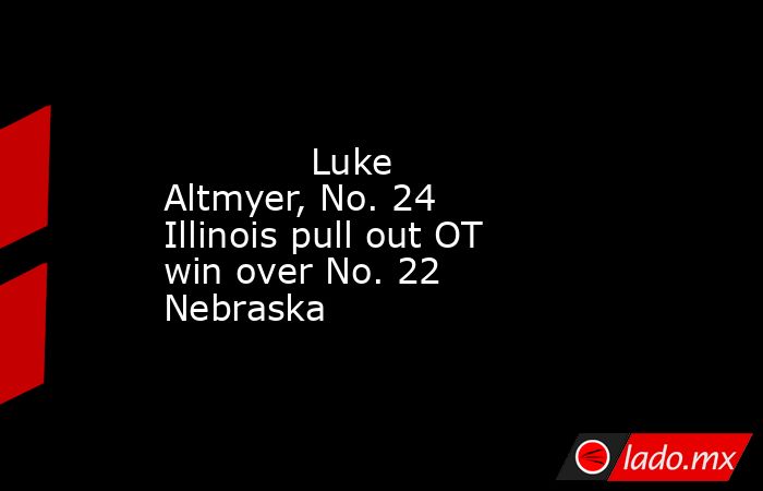Luke Altmyer, No. 24 Illinois pull out OT win over No. 22 Nebraska ...