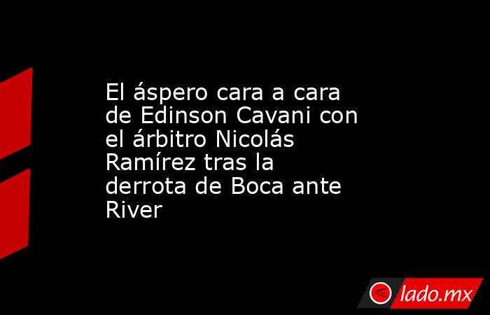 El áspero cara a cara de Edinson Cavani con el árbitro Nicolás Ramírez tras la derrota de Boca ante River. Noticias en tiempo real