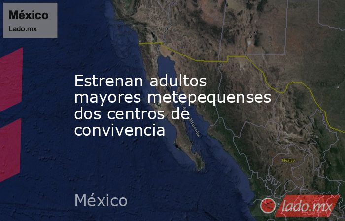 Estrenan adultos mayores metepequenses dos centros de convivencia. Noticias en tiempo real