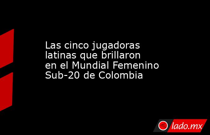 Las cinco jugadoras latinas que brillaron en el Mundial Femenino Sub-20 de Colombia. Noticias en tiempo real