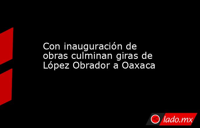 Con inauguración de obras culminan giras de López Obrador a Oaxaca. Noticias en tiempo real