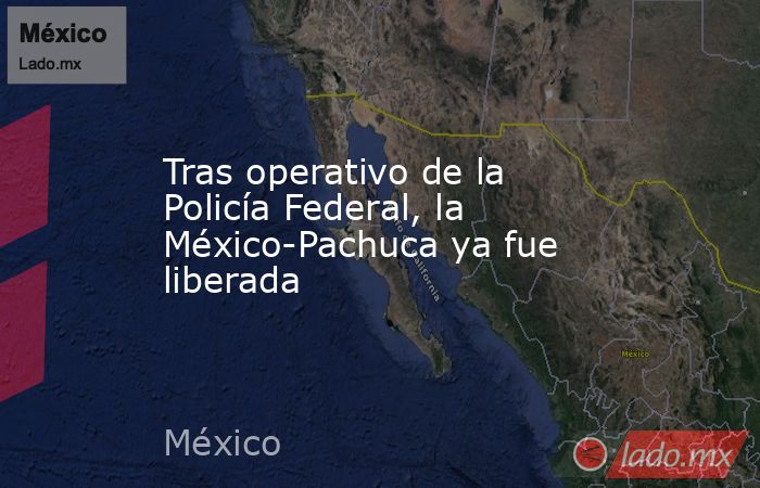 Tras operativo de la Policía Federal, la México-Pachuca ya fue liberada. Noticias en tiempo real