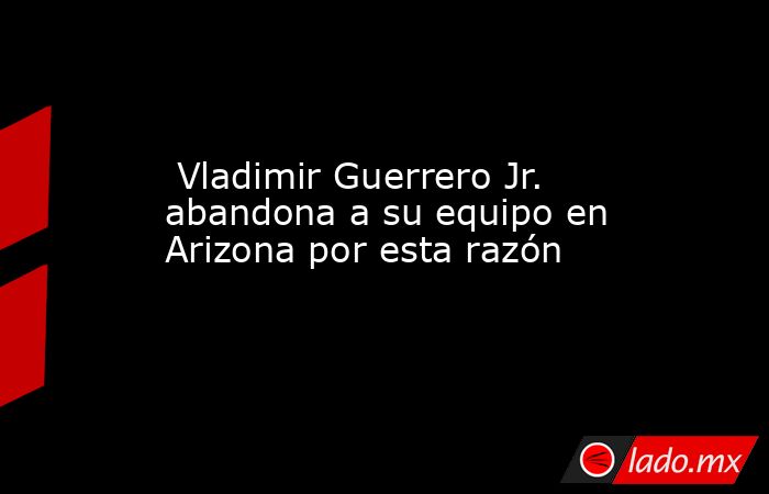  Vladimir Guerrero Jr. abandona a su equipo en Arizona por esta razón. Noticias en tiempo real