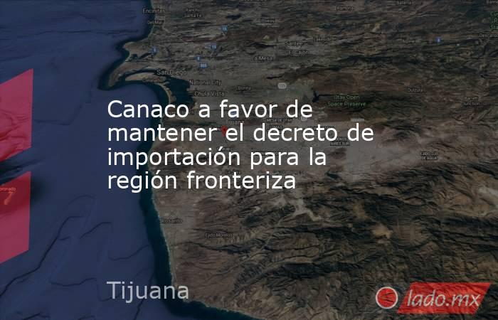 Canaco a favor de mantener el decreto de importación para la región fronteriza. Noticias en tiempo real