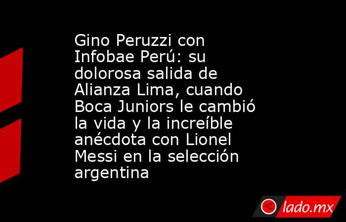 Gino Peruzzi con Infobae Perú: su dolorosa salida de Alianza Lima, cuando Boca Juniors le cambió la vida y la increíble anécdota con Lionel Messi en la selección argentina. Noticias en tiempo real